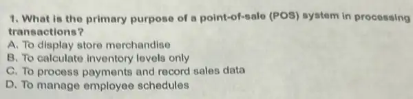 1. What is the primary purpose of a point-of-salo (POS)system in processing
transactions?
A. To display store merchandise
B. To calculate inventory levels only
C. To process payments and record sales data
D. To manage employee schedules