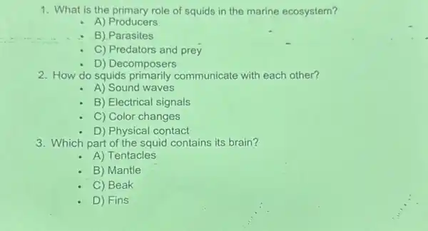 1. What is the primary role of squids in the marine ecosystem?
A) Producers
B) Parasites
C) Predators and prey
D) Decomposers
2. How do squids primarily communicate with each other?
A) Sound waves
B) Electrical signals
C) Color changes
D) Physical contact
3. Which part of the squid contains its brain?
A) Tentacles
B) Mantle
C) Beak
D) Fins