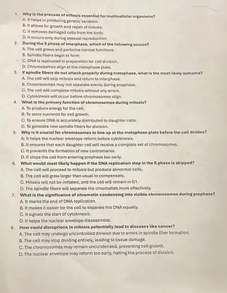 1. Why is the process of mitosis essential for multicellular organisms?
A. It helps in producing genetic variation.
B. It allows for growth and repair of tissues.
C. It removes damaged cells from the body.
D. It occurs only during asexual reproduction.
2. During the Sphase of interphase, which of the following occurs?
A. The cell grows and performs normal functions.
B. Spindle fibers begin to form.
C. DNA is replicated in preparation for cell division.
D. Chromosomes align at the metaphase plate.
3. If spindle fibers do not attach properly during metaphase, what is the most likely outcome?
A. The cell will skip mitosis and return to interphase.
B. Chromosomes may not separate evenly during anaphase.
C. The cell will complete mitosis without any errors.
D. Cytokinesis will occur before chromosomes align.
4. What is the primary function of chromosomes during mitosis?
A. To produce energy for the cell.
B. To store nutrients for cell growth.
C. To ensure DNA is accurately distributed to daughter cells.
D. To generate new spindle fibers for division.
5. Why is it crucial for chromosomes to line up at the metaphase plate before the cell divides?
A. It helps the nuclear envelope reform before cytokinesis.
B. It ensures that each daughter cell will receive a complete set of chromosomes.
C. It prevents the formation of new centromeres.
D. It stops the cell from entering prophase too early.
6. What would most likely happen if the DNA replication step in the S phase is skipped?
A. The cell will proceed to mitosis but produce abnormal cells.
B. The cell will grow larger than usual to compensate.
C. Mitosis will not be initiated, and the cell will remain in G1.
D. The spindle fibers will separate the chromatids more effectively.
7.What is the significance of chromatin condensing into visible chromosomes during prophase?
A. It marks the end of DNA replication.
B. It makes it easier for the cell to separate the DNA equally.
C. It signals the start of cytokinesis.
D. It helps the nuclear envelope disassemble.
8. How could disruptions in mitosis potentially lead to diseases like cancer?
A. The cell may undergo uncontrolled division due to errors in spindle fiber formation.
B. The cell may stop dividing entirely, leading to tissue damage.
C. The chromosomes may remain uncondensed, preventing cell growth.
D. The nuclear envelope may reform too early,halting the process of division.