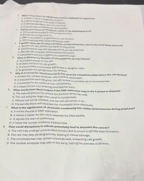1. Why is the process of mitosis essentiat for multicellotar organisma?
A. It helps in producing genetic variation.
B. It allows for growth and repair of tissues.
C. It removes damagec cells from the body.
D. It occurs only during asexual reproduction.
2. During the sphese of Interphase, which of the following occurs?
A. The cell grows and performs normal functions.
B. Spindie fibers begin to form.
C. DNA is replicated in preparation for cell division.
D. Chromosomes align at the metaphase plate.
3. If spindle fibers do not attach property during metaphase, what is the most likely outcome?
A. The cell will skip mitosis and return to interphase.
B. Chromosomes may not separate eventy during anaphase.
C. The cell will complete mitosis without any errors.
D. Cytokinesis will occur before chromosomes align.
4. What is the primary function of chromosomes during mitosis?
A. To produce energy for the cell.
B. To store nutrients for cell growth.
C. To ensure DNA is accurately distributed to daughter cells.
D. To generate new spindlo fibers for division.
5. Why is it crucial for chromosomes to line up at the metaphase plate before the cell divides?
A. It helps the nuclear envelope reform before cytokinesis.
B. It ensures that each daughter cell will receive a complete set of chromosomes.
C. It prevents the formation of new centromeres.
D. It stops the cell from entering prophase too early.
6. What would most likely happen if the DNA replication step in the Sphase is skipped?
A. The cell will proceed to mitosis but produce abnormal cells.
B. The cell will grow larger than usual to compensate.
C. Mitosis will not be initiated, and the cell will remain in G1.
D. The spindle fibers will separate the chromatids more effectively.
7.What is the significance of chromatin condensing into visible chromosomes during prophase?
A. It marks the end of DNA replication.
B. It makes it easier for the cell to separate the DNA equally.
C. It signals the start of cytokinesis.
D. It helps the nuclear envelope disassemble.
8. How could disruptions in mitosis potentially lead to diseases like cancer?
A. The cell may undergo uncontrolled division due to errors in spindle fiber formation.
B. The cell may stop dividing entirely, leading to tissue damage.
C. The chromosomes may remain uncondensed , preventing cell growth.
D. The nuclear envelope may reform too early,halting the process of division.