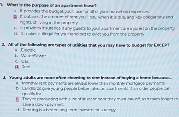 1. What is the purpose of an apartment lease?
a. It provides the budget you'll use for all of your household expenses
b. It outlines the amount of rent you'll pay, when it is due, and key obligations and
rights of living in the property
C. It provides insurance if any guests to your apartment are injured on the property
d. It makes it illegal for your landlord to evict you from the property
2. All of the following are types of utilities that you may have to budget for EXCEPT
a. Electric
b. Water/Sewer
C. Gas
d. Rent
3. Young adults are more often choosing to rent instead of buying a home because...
a. Monthly rent payments are always lower than monthly mortgage payments
b. Landlords give young people better rates on apartments than older people can
qualify for
C. They're graduating with a lot of student debt they must pay off, so it takes longer to
save a down payment
d. Renting is a better long-term investment strategy