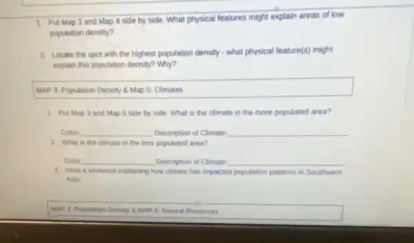 1. Put Map 3 and Map 4 side by side. What physical features might explain areas of low
population density?
2. Locate the spot with the highest population density - what physical feature(s)might
explain this population density?Why?
MAP 3: Population Density & Map 5: Climates
1. Put Map 3 and Map 5 side by side. What is the climate in the more populated area?
Color: __ Description of Climate __
2. What is the climate in the less populated area?
Color: __ Description of Climate __
3. Write a sentence explaining how climate has impacted population patterns in Southwest
Asia.