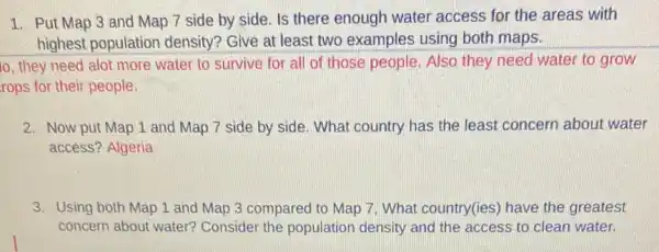 1. Put Map 3 and Map 7 side by side. Is there enough water access for the areas with
highest population density? Give at least two examples using both maps.
to, they need alot more water to survive for all of those people Also they need water to grow
rops for their people.
2. Now put Map 1 and Map 7 side by side. What country has the least concern about water
access? Algeria
3. Using both Map 1 and Map 3 compared to Map 7 What country(ies) have the greatest
concern about water?Consider the population density and the access to clean water.