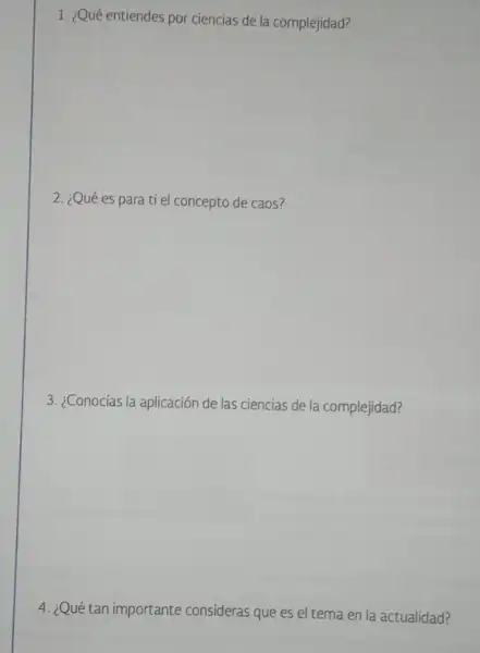 1. ¿Qué entiendes por ciencias de la complejidad?
2. ¿Qué es para ti el concepto de caos?
3. ¿Conocías la aplicación de las ciencias de la complejidad?
4. ¿Qué tan importante consideras que es el tema en la actualidad?