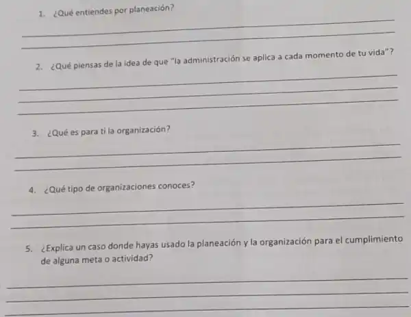 1. ¿Qué entiendes por planeación?
__
2. ¿Qué piensas de la idea de que "la administración se aplica a cada momento de tu vida"?
__
3. ¿Qué es para ti la organización?
__
4. ¿Qué tipo de organizaciones conoces?
__
Explica un caso donde hayas usado la planeación y la organización para el cumplimiento
de alguna meta o actividad?
__