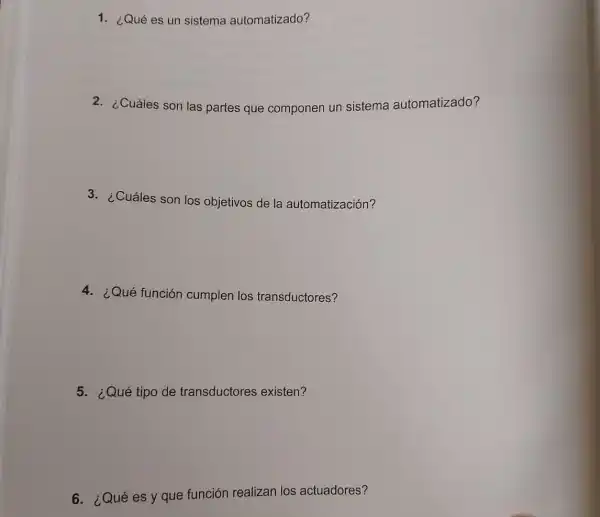 1. ¿Qué es un sistema automatizado?
2. ¿Cuáles son las partes que componen un sistema automatizado?
3. ¿Cuáles son los objetivos de la automatización?
4. ¿Qué función cumplen los transductores?
5. ¿Qué tipo de transductores existen?
6.:Qué es y que función realizan los actuadores?