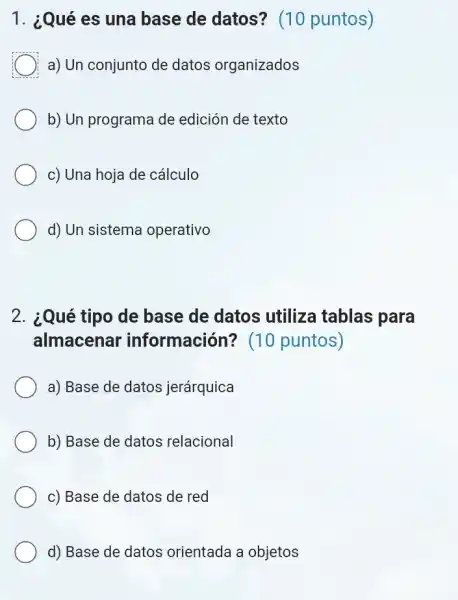 1. ¿Qué es una base de datos?(10 puntos)
a) Un conjunto de datos organizados
b) Un programa de edición de texto
c) Una hoja de cálculo
d) Un sistema operativo
2. ¿Qué tipo de base de datos utiliza tablas para
almacenar información?(10 puntos)
a) Base de datos jerárquica
b) Base de datos relacional
c) Base de datos de red
d) Base de datos orientada a objetos