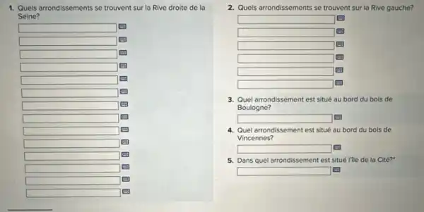 1. Quels arrondissements se trouvent sur la Rive droite de la
Seine?
square 
square 
square 
square 
square 
square 
square 
square 
square 
square 
square 
square 
square 
2. Quels arrondissements se trouvent sur la Rive gauche?
square 
square 
square 
square 
square 
square 
3. Quel arrondissement est situé au bord du bois de
Boulogne?
square  Li
4. Quel arrondissement est situé au bord du bois de
Vincennes?
square 
5. Dans quel arrondissement est situé l'ile de la Cité?
square