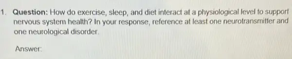 1. Question: How do exercise, sleep, and diet interact at a physiological level to support
nervous system health? In your response, reference at least one neurotransmitter and
one neurological disorder.
Answer: