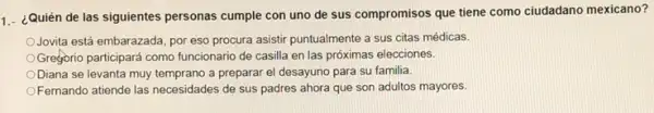 1.- ¿Quién de las siguientes personas cumple con uno de sus compromisos que tiene como ciudadano mexicano?
Jovita está embarazada, por eso procura asistir puntualmente a sus citas médicas.
Greforio participará como funcionario de casilla en las próximas elecciones.
ODiana se levanta muy temprano a preparar el desayuno para su familia.
Fernando atiende las necesidades de sus padres ahora que son adultos mayores.