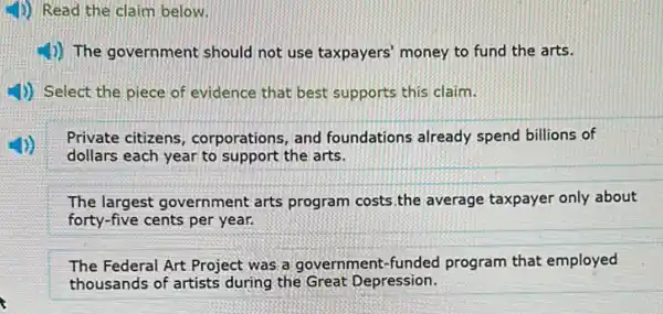 1)) Read the claim below.
4) The government should not use taxpayers'money to fund the arts.
4)) Select the piece of evidence that best supports this claim.
Private citizens , corporations, and foundations already spend billions of
dollars each year to support the arts.
The largest government arts program costs.the average taxpayer only about
forty-five cents per year.
The Federal Art Project was a government-funded program that employed
thousands of artists during the Great Depression.