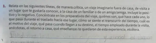 1. Relata en las siguientes lineas, de manera crítica, un viaje imaginario fuera de casa, de visita a
un lugar que te gustaría conocer, a la casa de un familiar o de un amigo/amiga.Incluye lo posi-
tivo y lo negativo . Concéntrate en los preparativos del viaje, quiénes van, qué hace cada uno,lo
que pasa durante el traslado hacia ese lugar,cómo se siente el transcurrir del tiempo, cuál es
,el motivo del viaje, qué pasa cuando llegan a su destino, el tiempo empleado duránte la visita,
anécdotas, el retorno a casa, qué enseñanzas te quedaron de esta experiencia etcétera.
__