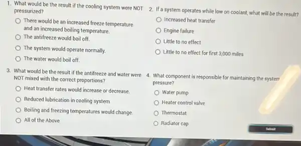 1. What would be the result if the cooling system were NOT
pressurized?
There would be an increased freeze temperature
and an increased boiling temperature.
The antifreeze would boil off
The system would operate normally.
The water would boil off.
3. What would be the result if the antifreeze and water were
NOT mixed with the correct proportions?
Heat transfer rates would increase or decrease.
Reduced lubrication in cooling system
Boiling and freezing temperatures would change.
All of the Above
2. If a system operates while low on coolant what will be the result?
Increased heat transfer
Engine failure
Little to no effect
Little to no effect for first 3,000 miles
4. What component is responsible for maintaining the system
pressure?
Water pump
Heater control valve
Thermostat
Radiator cap
Sabnit