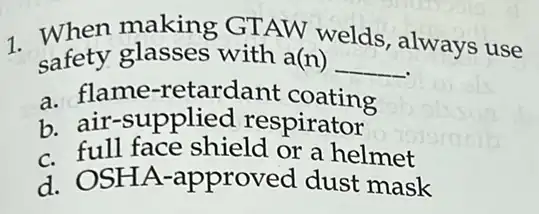 1. safety glasses with a(n)
welds always use
safety glasses with a(n) __
a. flame -retardant coating
b. air-supplied respirator
C.full face shield or a helmet
d. OSHA -approved dust mask