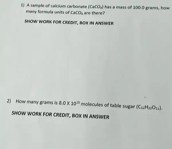 1) A sample of calcium carbonate (CaCO_(3)) has a mass of 100.0 grams, how
many formula units of CaCO_(3) are there?
SHOW WORK FOR CREDIT BOX IN ANSWER
2) How many grams is 8.0times 10^15
molecules of table sugar (C_(12)H_(22)O_(11))
SHOW WORK FOR CREDIT, BOX IN ANSWER