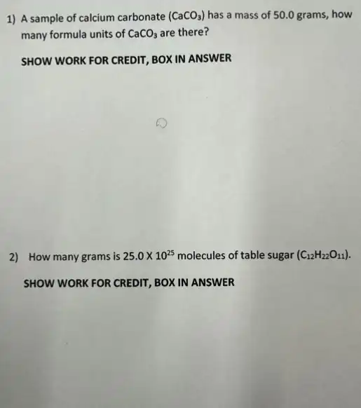 1) A sample of calcium carbonate (CaCO_(3)) has a mass of 50.0 grams, how
many formula units of CaCO_(3) are there?
SHOW WORK FOR CREDIT BOX IN ANSWER
2) How many grams is 25.0times 10^25 molecules of table sugar (C_(12)H_(22)O_(11))
SHOW WORK FOR CREDIT BOX IN ANSWER