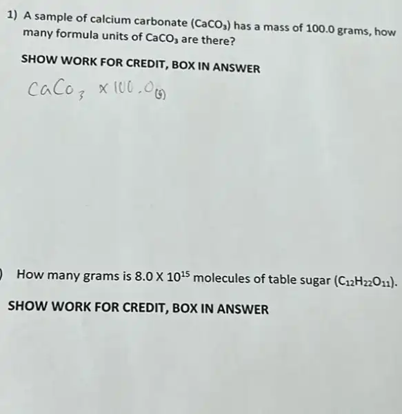 1) A sample of calcium carbonate (CaCO_(3))
has a mass of 100.0 grams, how
many formula units of CaCO_(3) are there?
SHOW WORK FOR CREDIT,BOX IN ANSWER
How many grams is 8.0times 10^15 molecules of table sugar (C_(12)H_(22)O_(11))
SHOW WORK FOR CREDIT, BOX IN ANSWER