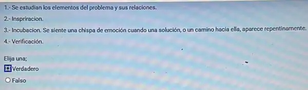 1.- Se estudian los elementos del problema y sus relaciones.
2.- Inspriracion.
3.- Incubacion. Se siente una chispa de emoción cuando una solución, o un camino hacia ella , aparece repentinamente.
4.- Verificación.
Elija una;
C. Verdadero
Falso