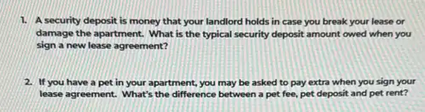 1. A security deposit is money that your landlord holds in case you break your lease or
damage the apartment.What is the typical security deposit amount owed when you
sign a new lease agreement?
2. If you have a pet in your apartment,you may be asked to pay extra when you sign your
lease agreement. What's the difference between a pet fee, pet deposit and pet rent?