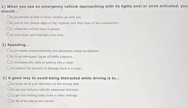 1) When you see an emergency vehicle approaching with its lights and/or siren activated, you
should __
a) accelerate so that it never catches up with you.
b) pull to the closest edge of the roadway and stop clear of any intersection.
c) chase the vehicle once it passes.
d) slow down and maintain your lane
2) Speeding...
Oa) increases maneuverability and decreases stopping distance.
Ob) is an infrequent cause of traffic citations.
c) increases the odds of getting into a crash.
d) lessens the amount of damage done in a crash.
3) A good way to avoid being distracted while driving is to __
a) focus all of your attention on the driving task.
b) set and enforce rules for passenger behavior.
c) get non-driving tasks done in other settings.
d) All of the above are correct.