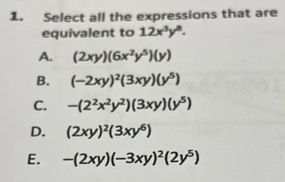 1. Select all the expressions that are
equivalent to 12x^3y^8
A. (2xy)(6x^2y^5)(y)
B (-2xy)^2(3xy)(y^5)
C. -(2^2x^2y^2)(3xy)(y^5)
D. (2xy)^2(3xy^6)
E -(2xy)(-3xy)^2(2y^5)