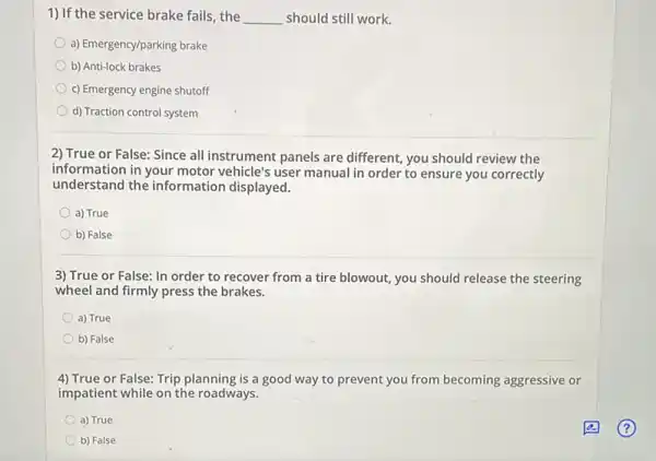 1) If the service brake fails the __ should still work.
a) Emergency/parking brake
b) Anti-lock brakes
c) Emergency engine shutoff
d) Traction control system
2) True or False:Since all instrument panels are different, you should review the
information in your motor vehicle's user manual in order to ensure you correctly
understand the information displayed.
a) True
b) False
3) True or False:In order to recover from a tire blowout you should release the steering
wheel and firmly press the brakes.
a) True
b) False
4) True or False: Trip planning is a good way to prevent you from becoming aggressive or
impatient while on the roadways.
a) True
b) False