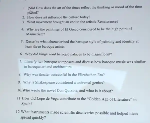 1. (Slid How does the art of the times reflect the thinking or mood of the time
phod?
2. How does art influence the culture today?
3. What movement brought an end to the artistic Renaissance?
4. Why are the paintings of El Greco considered to be the high point of
Mannerism?
5. Describe what characterized the baroque style of painting and identify at
least three baroque artists.
6. Why did kings want baroque palaces to be magnificent?
7. Identify two baroque composers and discuss how baroque music was similar
to baroque art and architecture.
8. Why was theater successful in the Elizabethan Era?
9. Why is Shakespeare considered a universal genius?
10. Who wrote the novel Don Quixote, and what is it about?
11.How did Lope de Vega contribute to the "Golden Age of Literature" in
Spain?
12.What instruments made scientific discoveries possible and helped ideas
spread quickly?