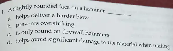 1. A slightly rounded face on a hammer
__
a. helps deliver a harder blow
b. prevents overstriking
c is only found on drywall hammers
d. helps avoid significant damage to the material when nailing