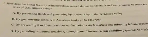 1. How does the Social Security Administration, created during the second New Deal, continue to affect the
lives of U.S. citizens today?
A. By preventing floods and generating hydroelectricity in the Tennessee Valley
B. By guaranteeing deposits in American banks up to 250,000
C. By preventing fraudulent practices on the nation's stock markets and enforcing federal securit
D. By providing retirement pensions, unemployment insurance and disability payments to work