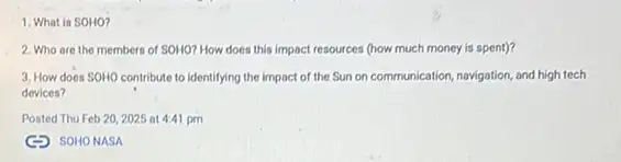 1. What is SOHO?
2. Who are the members of SOHO? How does this impact resources (how much money is spent)?
3. How does SOHO contribute to identifying the impact of the Sun on communication, navigation, and high tech
devices?
Posted Thu Feb 202025 at 4:41 pm
(3) SOHONASA