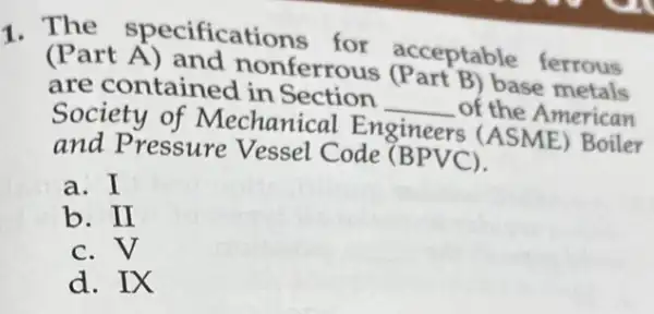 1. The specifications for acceptable ferrous
(Part A) and nonferrous (Part B) base errous
are contained in Section
__ of the American
Society of Mechanical Engineers (ASME)Boiler
and Pressure Vessel Code (BPVC).
a. I
b. II
c.v
d. IX