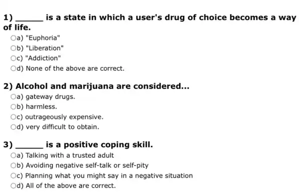 1) __ is a state in which a user's drug of choice becomes a way
of life.
Oa) "Euphoria"
Ob) "Liberation"
c) "Addiction"
Od) None of the above are correct.
2) Alcohol and marijuana are considered __
Oa) gateway drugs.
b) harmless.
c) outrageously expensive.
Od) very difficult to obtain.
3) __ is a positive coping skill.
Oa) Talking with a trusted adult
Ob) Avoiding negative self-talk or self-pity
c) Planning what you might say in a negative situation
Od) All of the above are correct.