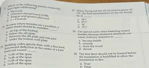 1. Which subflooring panels creates the just rigid subflooring?
a. Plywood
a. Oriented strand board
(OSB)
c. Tongue-and-groove plywood
d.
1times 6boards
areas where termites are a pr
metal shield should be installed
__
problem, a
a. ontop the sit footing 1. on top of the footing
c. between the sill plate and rim joist
d. under the bottom wall plate
2. downward deflection at the center live load.
downwa exceed
__
t the cente a live load,
must not exceed
a.Vasth of the span
b. Yanth of the span
c. Yaoth of the span
d. Yisoth of the span
27. When laying out the sill for joist locations
16^circ 
OC the first measurement on the sill should
be at __
a. 141/4''
b. 15% ''
c. 16''
d. 151/4''
28. Use special nails when fastening treated
lumber, because treatment chemicals can
cause ordinary fasteners to __
a. become brittle
b. corrode
c. stain the wood
d. shrink
29. The first floor should not be framed before
the foundation is backfilled to allow the
foundation to flex.
a. True
b. False