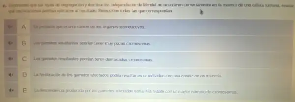 (1) Suponendo que lass loyes de segrapacióny distribusión independence de Mendel no ocurrieron correctamente en la melosis do una célula humana,
que declaraciones podrian aplicarse al resultado. Seleccione todas las que correspondan.
A
Esprobable que ocurra cancer de los organos reproductivos.
B
Los gametos resultantes podrian tener muy pocos cromosomas.
C
Los gametos resultantes podrian tener demasiados cromosomas.
D
La fertilización de los gametos afectados podria resultar en un individuo con una condición de trisomía.
E
La descendencia producida por los gametos afectados seria más viable con un mayor número de cromosomas.