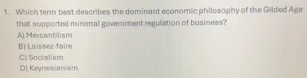 1. Which term best describes the dominant economic philosophy of the Gilded Age
that supported minimal government regulation of business?
A) Mercantilism
B) Laissez-faire
C) Socialism
D) Keynesianism