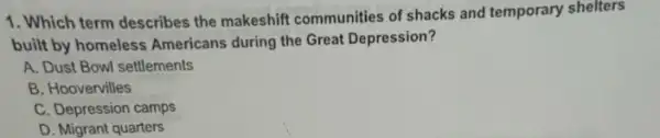 1. Which term describes the makeshift communities of shacks and temporary shelters
built by homeless Americans during the Great Depression?
A. Dust Bowl settlements
B. Hoovervilles
C. Depression camps
D. Migrant quarters