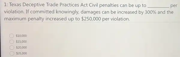 1: Texas Deceptive Trade Practices Act Civil penalties can be up to __ per
violation. If committed knowingly damages can be increased by 300%  and the
maximum penalty increased up to 250,000 per violation.
 10,000
 15,000
 20,000
 25,000