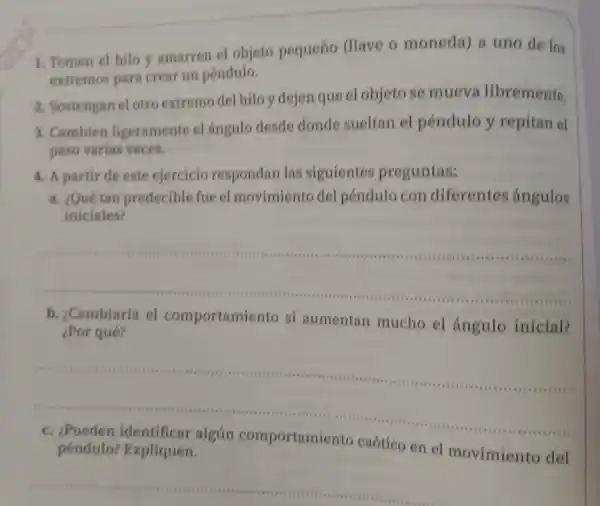 1. Tomen el hilo y amarren el objeto pequeño (Have o moneda) a uno de los
extremos para crear un péndulo.
2. Sostengan el otro extremo del hilo y dejen que el objeto se mueva libremente.
3. Cambien ligeramente el ángulo desde donde sueltan el péndulo y repitan el
paso varias veces.
4. A partir de este ejercicio respondan las siguientes preguntas:
a. ¿Quétan predecible fue el movimiento del péndulo con diferentes ángulos
iniciales?
__
b. ¿Cambiaría el comportamiento si aumentan mucho el ángulo inicial?
¿Por qué?
__
péndulo? Expliquen.	en el movimiento del
__