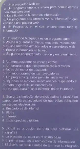 1. Un Navegador Web es:
a. Un programa que nos sirven para comunicarnos
con otras personas
b. Un sitio donde buscamos información
c. Un programa que permite ver la información que
contiene una página web
d. Un Programa, en el cual encontramos toda la
información
2. Un motor de búsqueda es un programa que:
a. Ayuda a guardar archivos, imágenes , videos, etc.
b. Busca archivos almacenados en servidores web
c. Busca información en la web
d. Se puede encontrar información y entretenimiento
3. Un metabuscador se conoce como:
a. Un programa que nos permite realizar varios
enlaces del motor de búsqueda
b. Un subprograma de los navegadores
c. Un programa que nos permite lanzar varias
búsquedas en motores seleccionados respetando el
formato original de los buscadores.
d. Una guía para buscar información en la internet
4. Son una simulación de enciclopedias impresas en
papel, con la particularidad de que éstas subsisten
en medios electrónicos
a. Buscadores de internet
b. Blogs
c. Internet
d. Enciclopedias digitales
5. ¿Cuál es la opción correcta para elaborar una
infografia?
a. La elección del color es el último paso
b. El primer paso es la recolección de información
c. El diseño se realiza antes de terminar la infografía