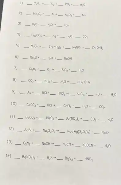 1) underline ( )C_(9)H_(1O)+underline ( )O_(2)arrow underline ( )CO_(2)+underline ( )H_(2)O
2) underline ( )Mn_(2)O_(3)+underline ( )Alarrow underline ( )Al_(2)O_(3)+underline ( )Mn
3) underline ( )K_(2)O+underline ( )H_(2)Oarrow underline ( )KOH
4)
underline ( )Hg_(2)CO_(3)arrow underline ( )Hg+underline ( )HgO+underline ( )CO_(2)
5)
underline ( )NaOH+underline ( )Zn(NO_(3))_(2)arrow underline ( )NaNO_(3)+underline ( )Zn(OH)_(2)
6) underline ( )Na_(2)O+underline ( )H_(2)Oarrow underline ( )NaOH
7) underline ( )Si_(2)H_(3)+underline ( )O_(2)arrow underline ( )SiO_(2)+underline ( )H_(2)O
8)
underline ( )CO_(2)+underline ( )NH_(3)+underline ( )H_(2)Oarrow underline ( )NH_(4)HCO_(3)
9)
underline ( )A_(uu)+underline ( )HCl+underline ( )HNO_(3)arrow underline ( )AuCl_(3)+underline ( )NO+underline ( )H_(2)O
10)
underline ( )CoCO_(3)+underline ( )HClarrow underline ( )CoCl_(2)+underline ( )H_(2)O+underline ( )CO_(2)
11)
underline ( )BaCO_(3)+underline ( )HNO_(3)arrow underline ( )Ba(NO_(3))_(2)+underline ( )CO_(2)+underline ( )H_(2)O
12)
underline ( )AgBr+underline ( )Na_(2)S_(2)O_(3)arrow underline ( )Na_(3)[Ag(S_(2)O_(3))_(2)]+underline ( )NaBr
13)
underline ( )C_(2)N_(2)+underline ( )NaOHarrow underline ( )NaCN+underline ( )NaOCN+underline ( )H_(2)O
14)
underline ( )Bi(NO_(3))_(3)+underline ( )H_(2)Sarrow underline ( )Bi_(2)S_(3)+underline ( )HNO_(3)