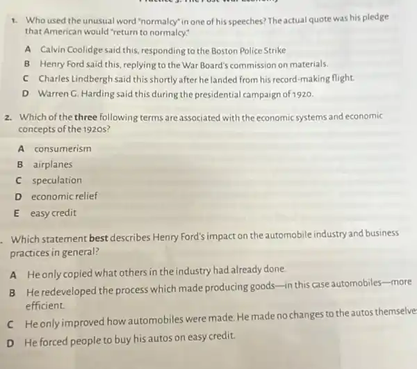 1. Who used the unusual word "normalcy" in one of his speeches? The actual quote was his pledge
that American would "return to normalcy."
A Calvin Coolidge said this responding to the Boston Police Strike
B Henry Ford said this replying to the War Board's commission on materials.
C Charles Lindberghsaid this shortly after he landed from his record -making flight.
D Warren C. Harding said this during the presidential campaign of 1920.
2. Which of the three following terms are associated with the economic systems and economic
concepts of the 1920s?
A consumerism
B airplanes
C speculation
D economic relief
E easy credit
. Which statement best describes Henry Ford's impact on theautomobile industry and business
practices in general?
A Heonly copied what others in the industry had already done.
B He redeveloped the process which made producing goods-in this case automobiles-more
efficient.
C He only improved how automobiles were made. He made no changes to the autos themselve
D He forced people to buy his autos on easy credit.