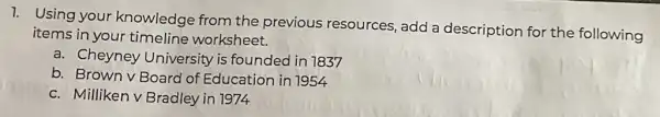 1. Using your knowledge from the previous resources , add a description for the following
items in your timeline worksheet.
a. Cheyney University is founded in 1837
b. Brown v Board of Education in 1954
c. Milliken v Bradley in 1974