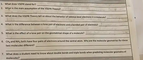 1. What does VSEPR stand for?
__
__
2. What is the main assumption of the VSEPR Theory?
__
__
3. What does the VSEPR Theory tell us about the behavior of valence-level electrons in a molecule?
__
4. What is the difference between a lone pair of electrons and a bonded pair of electrons? __
__
__
5. What is the effect of a lone pair on the geometrical shape of a molecule?
__
two molecules different?
molecular geometry