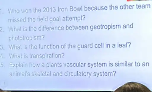 1. Who won the 2013 Iron Bowl because the other team
missed the field goal attempt?
2. What is the difference between geotropism and
phototropism?
3. What is the function of the guard cell in a leaf?
4. What is transpiration?
5. Explain how a plants vascular system is similar to an
animal's skeletal and circulatory system?