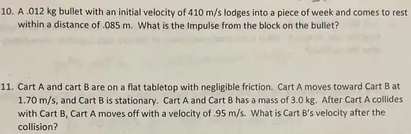 10. A .012 kg bullet with an initial velocity of 410m/s lodges into a piece of week and comes to rest
within a distance of .085 m. What is the Impulse from the block on the bullet?
11. Cart A and cart B are on a flat tabletop with negligible friction Cart A moves toward Cart B at
1.70m/s , and Cart B is stationary. Cart A and Cart B has a mass of 3.0 kg After Cart A collides
with Cart B, Cart A moves off with a velocity of .95m/s . What is Cart B's velocity after the
collision?