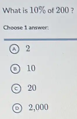 What is 10%  of 200 ?
Choose 1 answer:
A 2
B 10
C 20
D 2,000