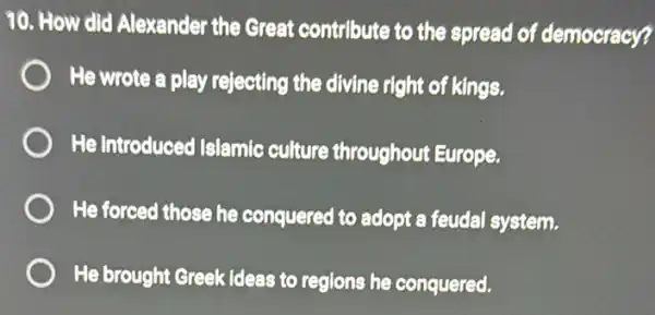 10. How did Alexander the Great contribute to the spread of democracy?
He wrote a play rejecting the divine right of kings.
He introduced Islamic culture throughout Europe.
He forced those he conquered to adopt a feudal system.
He brought Greek ideas to regions he conquered.