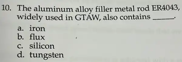 10. The aluminum alloy filler metal rod ER4043,
widely used in GTÁW, also contains __
a. iron
b. flux
c. silicon
d. tungsten