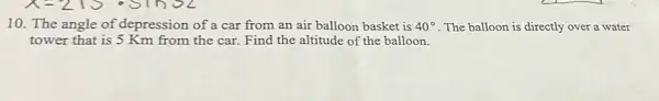 10. The angle of depression of a car from an air balloon basket is 40^circ  . The balloon is directly over a water
tower that is 5 Km from the car.Find the altitude of the balloon.