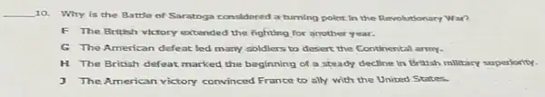 __
10. Why is the Battle of Saratoga considered a tuming point In the Revolutionary War?
F The British victory extended the fighting for another year.
G The American defeat led many soldiers to desert the Continental army.
H The British defeat marked the beginning of a steady decline in British military superiority.
J The American victory convinced France to ally with the United States.